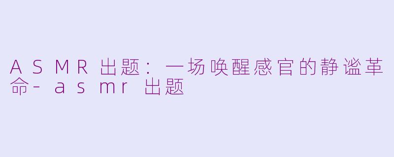ASMR出题:一场唤醒感官的静谧革命-asmr出题