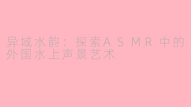 异域水韵：探索ASMR中的外国水上声景艺术