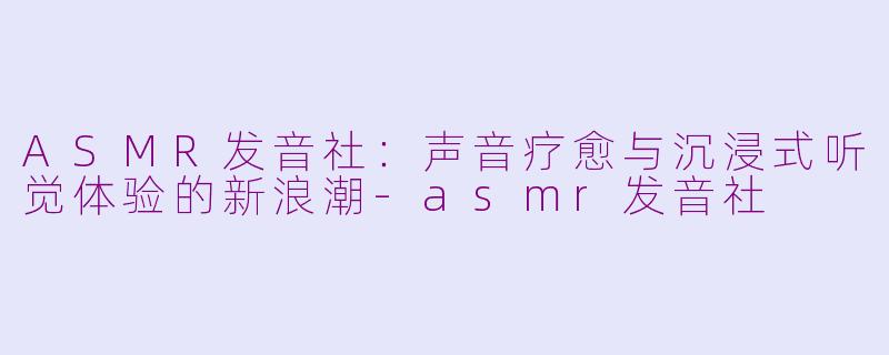 ASMR发音社：声音疗愈与沉浸式听觉体验的新浪潮-asmr发音社
