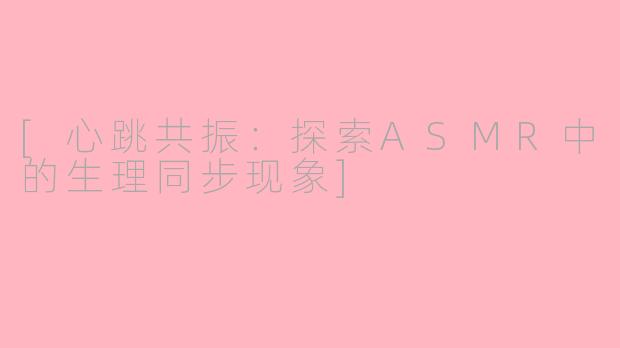 [心跳共振：探索ASMR中的生理同步现象]