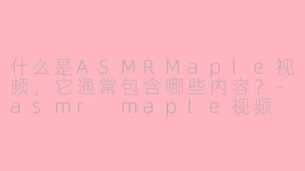 什么是ASMRMaple视频，它通常包含哪些内容？-asmr maple视频