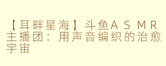 【耳畔星海】斗鱼ASMR主播团：用声音编织的治愈宇宙