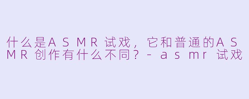 什么是ASMR试戏，它和普通的ASMR创作有什么不同？
