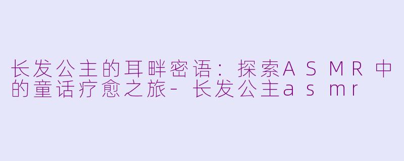 长发公主的耳畔密语:探索ASMR中的童话疗愈之旅-长发公主asmr