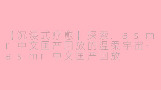 【沉浸式疗愈】探索.asmr中文国产回放的温柔宇宙