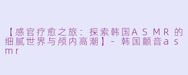 【感官疗愈之旅：探索韩国ASMR的细腻世界与颅内高潮】-韩国颤音asmr