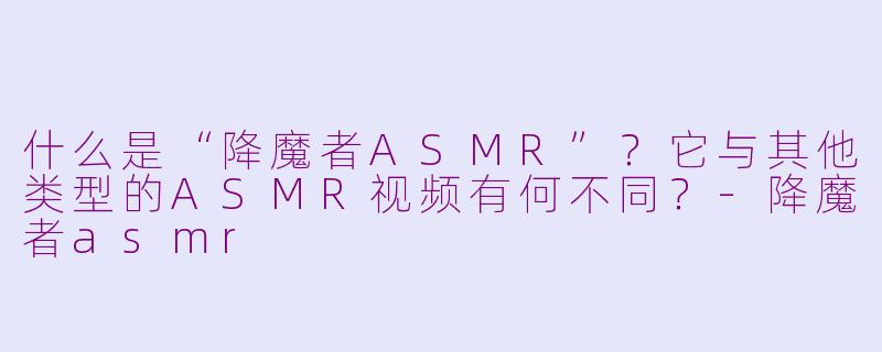 什么是“降魔者ASMR”？它与其他类型的ASMR视频有何不同？