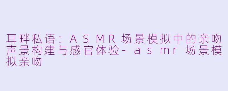 耳畔私语：ASMR场景模拟中的亲吻声景构建与感官体验-asmr场景模拟亲吻