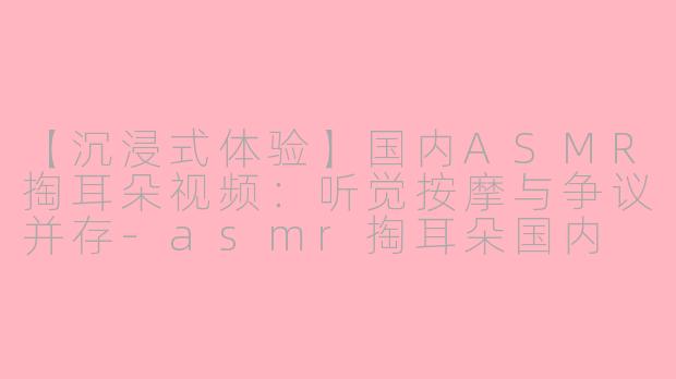 【沉浸式体验】国内ASMR掏耳朵视频：听觉按摩与争议并存-asmr掏耳朵国内