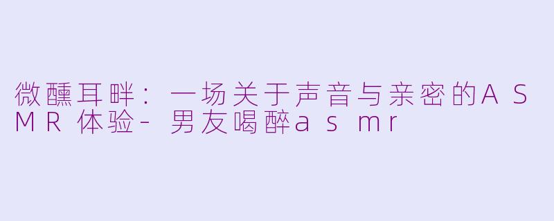 微醺耳畔：一场关于声音与亲密的ASMR体验-男友喝醉asmr