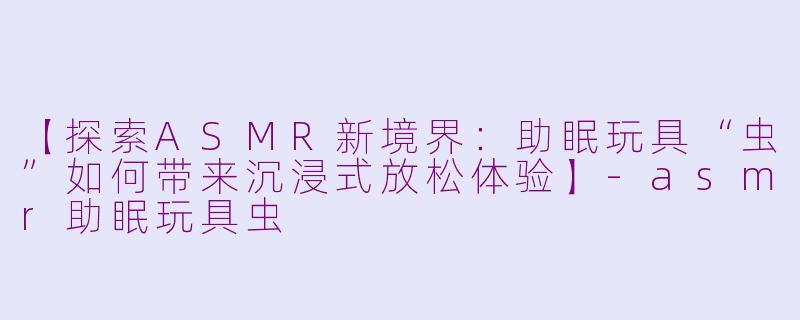 【探索ASMR新境界：助眠玩具“虫”如何带来沉浸式放松体验】-asmr助眠玩具虫