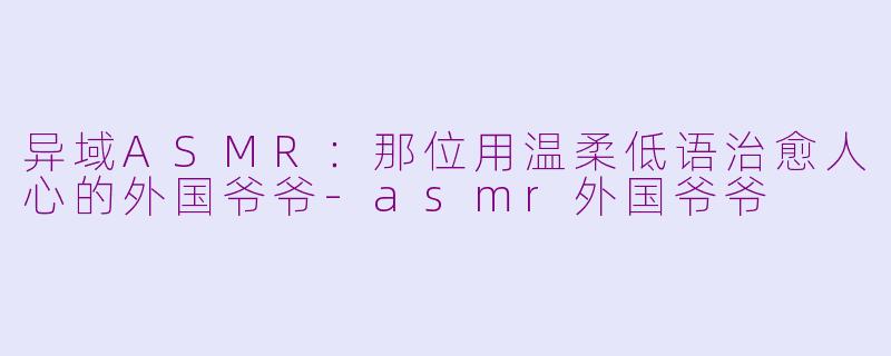 异域ASMR：那位用温柔低语治愈人心的外国爷爷-asmr外国爷爷