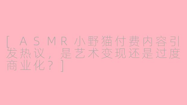 [ASMR小野猫付费内容引发热议，是艺术变现还是过度商业化？]