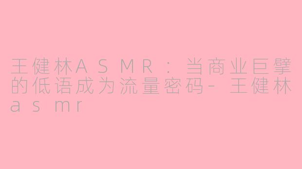 王健林ASMR：当商业巨擘的低语成为流量密码-王健林asmr