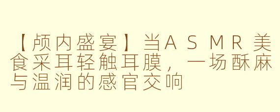 【颅内盛宴】当ASMR美食采耳轻触耳膜，一场酥麻与温润的感官交响
