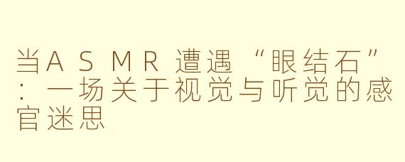 当ASMR遭遇“眼结石”：一场关于视觉与听觉的感官迷思