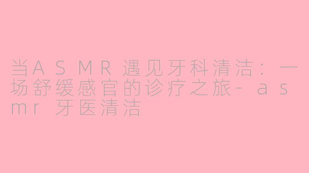 当ASMR遇见牙科清洁：一场舒缓感官的诊疗之旅