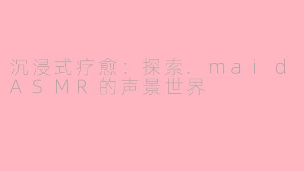 沉浸式疗愈：探索.maidASMR的声景世界