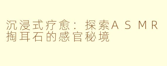 沉浸式疗愈:探索ASMR掏耳石的感官秘境