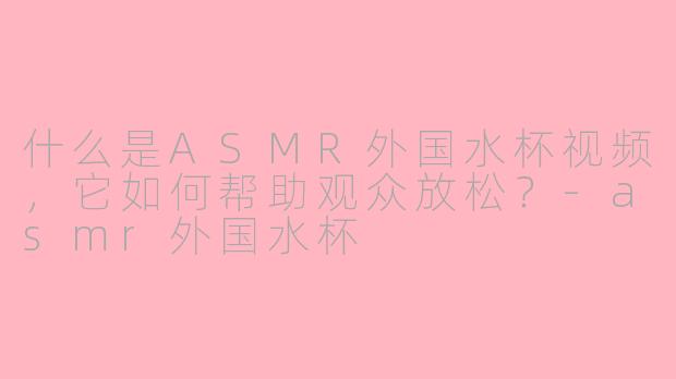 什么是ASMR外国水杯视频，它如何帮助观众放松？-asmr外国水杯