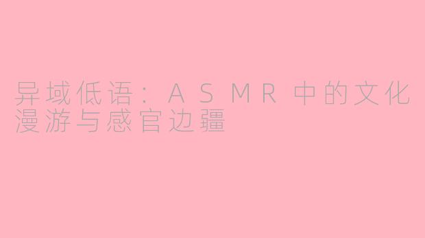 异域低语：ASMR中的文化漫游与感官边疆