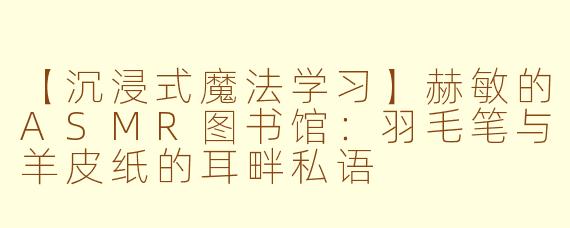 【沉浸式魔法学习】赫敏的ASMR图书馆：羽毛笔与羊皮纸的耳畔私语