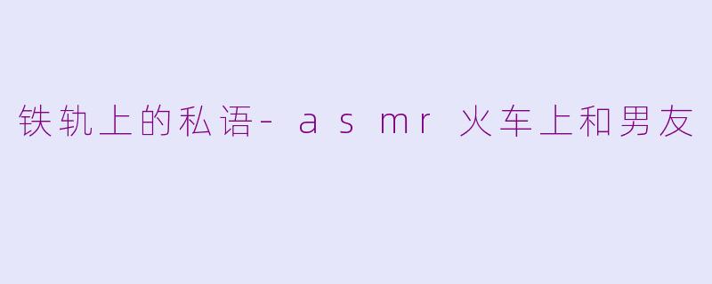 铁轨上的私语-asmr火车上和男友