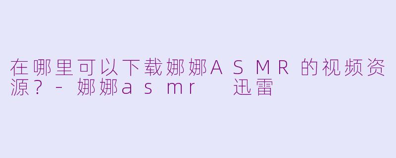 在哪里可以下载娜娜ASMR的视频资源？-娜娜asmr 迅雷