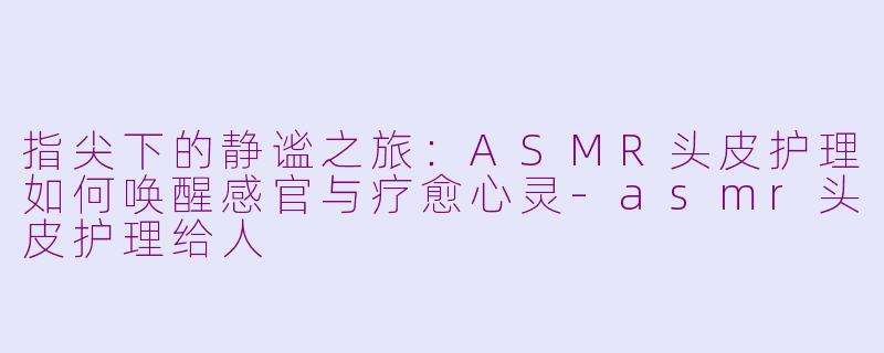 指尖下的静谧之旅：ASMR头皮护理如何唤醒感官与疗愈心灵-asmr头皮护理给人