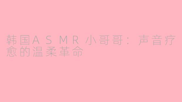 韩国ASMR小哥哥：声音疗愈的温柔革命