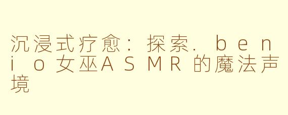 沉浸式疗愈:探索.benio女巫ASMR的魔法声境