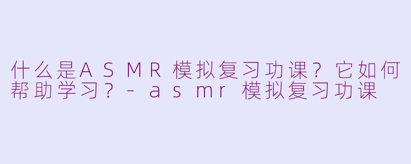 什么是ASMR模拟复习功课？它如何帮助学习？-asmr模拟复习功课