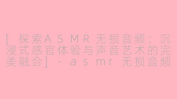 [探索ASMR无损音频：沉浸式感官体验与声音艺术的完美融合]-asmr无损音频