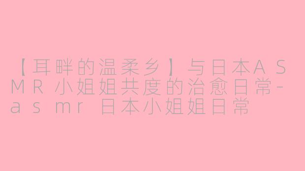 【耳畔的温柔乡】与日本ASMR小姐姐共度的治愈日常-asmr日本小姐姐日常