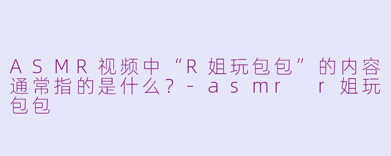 ASMR视频中“R姐玩包包”的内容通常指的是什么？-asmr r姐玩包包
