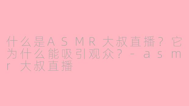什么是ASMR大叔直播？它为什么能吸引观众？-asmr大叔直播