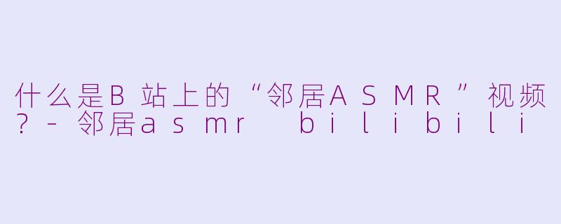 什么是B站上的“邻居ASMR”视频？-邻居asmr bilibili