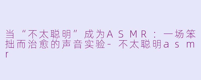 当“不太聪明”成为ASMR：一场笨拙而治愈的声音实验-不太聪明asmr