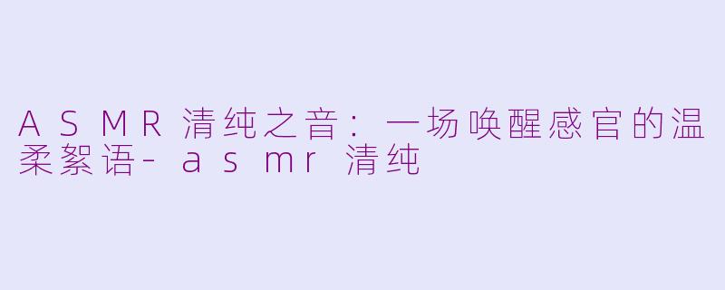 ASMR清纯之音：一场唤醒感官的温柔絮语-asmr清纯