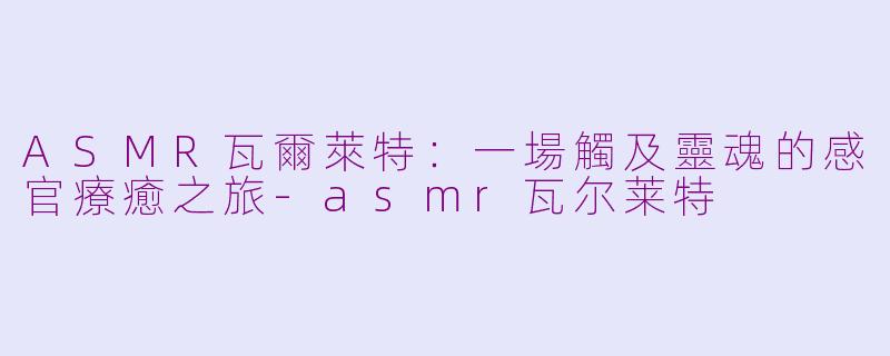 ASMR瓦爾萊特:一場觸及靈魂的感官療癒之旅-asmr瓦尔莱特