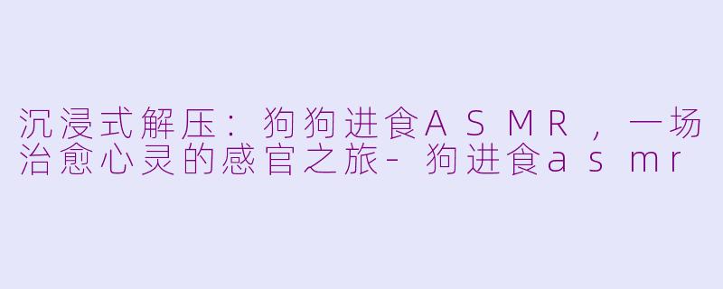 沉浸式解压：狗狗进食ASMR，一场治愈心灵的感官之旅-狗进食asmr