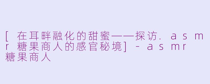 [在耳畔融化的甜蜜——探访.asmr糖果商人的感官秘境]-asmr 糖果商人