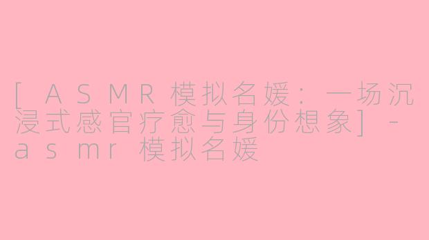 [ASMR模拟名媛：一场沉浸式感官疗愈与身份想象]-asmr模拟名媛