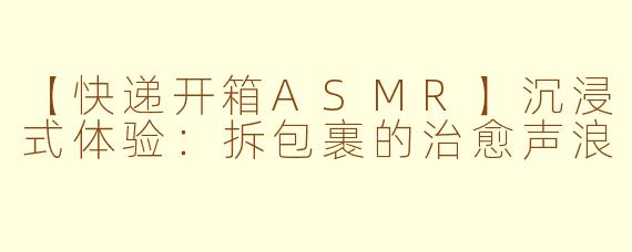 【快递开箱ASMR】沉浸式体验：拆包裹的治愈声浪