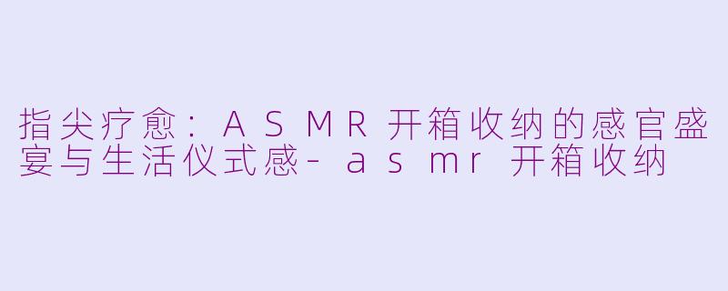 指尖疗愈：ASMR开箱收纳的感官盛宴与生活仪式感-asmr开箱收纳