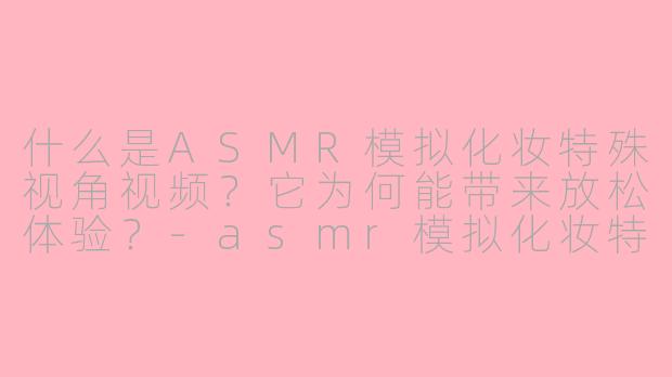 什么是ASMR模拟化妆特殊视角视频？它为何能带来放松体验？-asmr模拟化妆特殊视角
