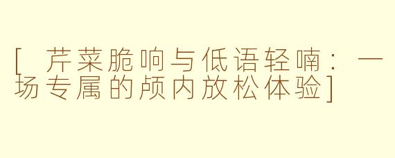 [芹菜脆响与低语轻喃：一场专属的颅内放松体验]