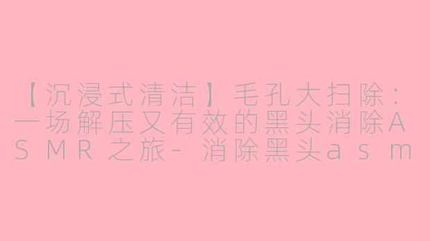 【沉浸式清洁】毛孔大扫除：一场解压又有效的黑头消除ASMR之旅-消除黑头asmr