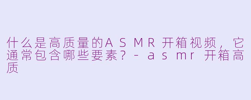 什么是高质量的ASMR开箱视频,它通常包含哪些要素?-asmr开箱高质