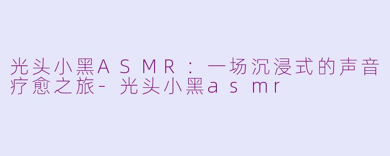 光头小黑ASMR：一场沉浸式的声音疗愈之旅-光头小黑asmr